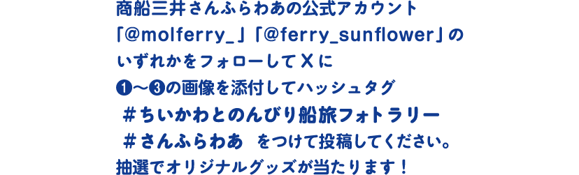 商船三井さんふらわあの公式アカウント
「@molferry_」「@ferry_sunflower」のいずれかをフォローしてXに❶～❸の画像を添付してハッシュタグ #ちいかわとのんびり船旅フォトラリー #さんふらわあ　をつけて投稿してください。抽選でオリジナルグッズが当たります！